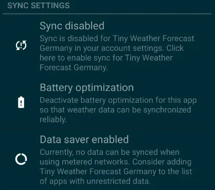 Sync settings: Sync is disabled for Tiny Weather Forecast Germany in your account settings. Click here to enable sync for Tiny Weather Forecast Germany. Battery optimization: Deactivate battery optimization for this app so that weather data can de synchronized reliably. Data saver enabled: Currently, no data can be synced when using metered networks. Consider adding Tiny Weather Forecast Germany to the list of app with unrestricted data.